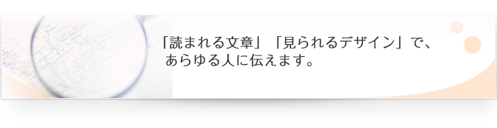 「読まれる文章」「見られるデザイン」で、あらゆる人に伝えます。